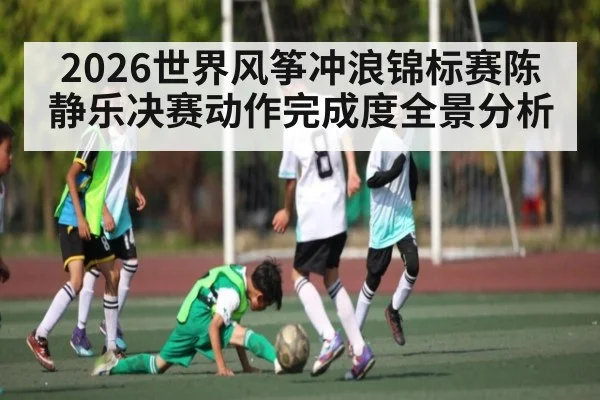 2026世界风筝冲浪锦标赛陈静乐决赛动作完成度全景分析 - kaiyun