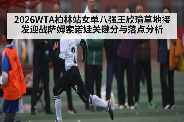 2026WTA柏林站女单八强王欣瑜草地接发迎战萨姆索诺娃关键分与落点分析 | kaiyun